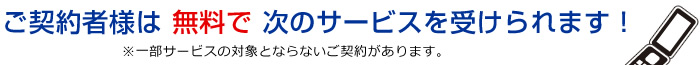 ご契約者様は 無料で 次のサービスを受けられます!